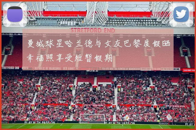 曼城球星哈兰德与女友巴黎度假晒幸福照享受短暂假期