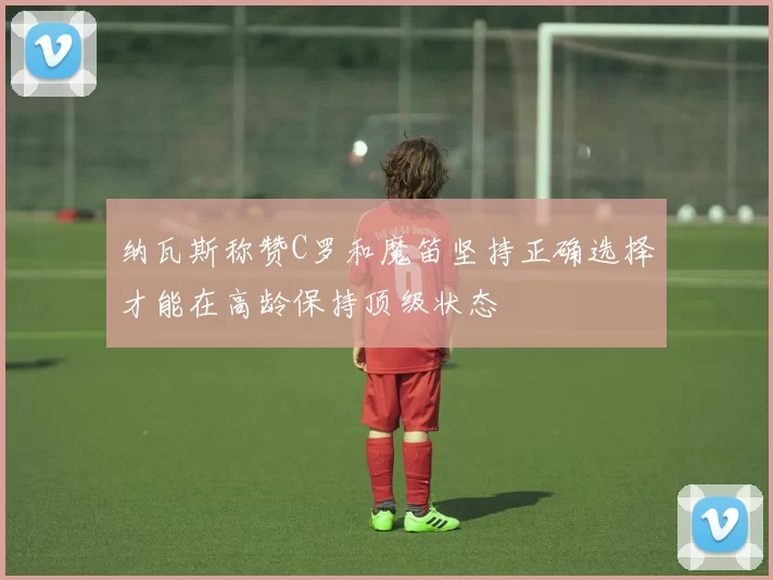 纳瓦斯称赞C罗和魔笛坚持正确选择才能在高龄保持顶级状态