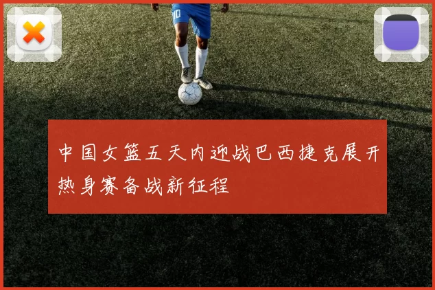 中国女篮五天内迎战巴西捷克展开热身赛备战新征程