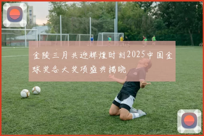 金陵三月共迎辉煌时刻2025中国金球奖各大奖项盛典揭晓