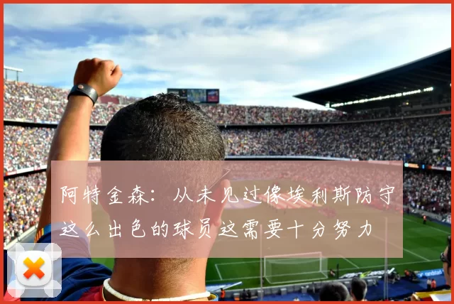 阿特金森：从未见过像埃利斯防守这么出色的球员这需要十分努力