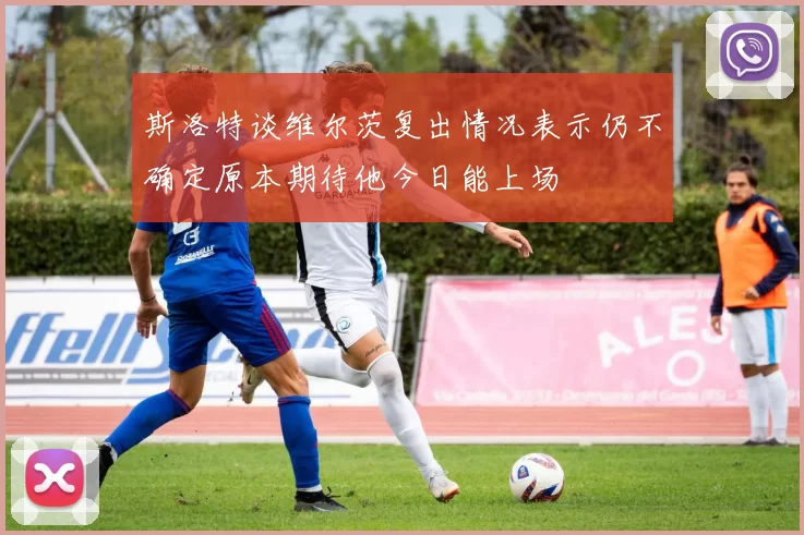 斯洛特谈维尔茨复出情况表示仍不确定原本期待他今日能上场