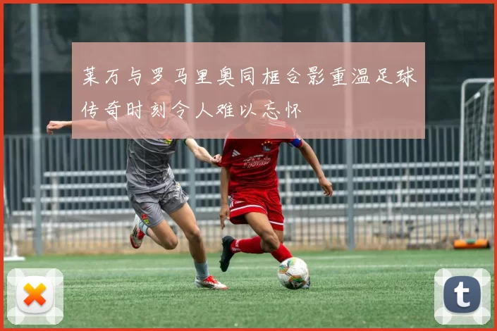 莱万与罗马里奥同框合影重温足球传奇时刻令人难以忘怀