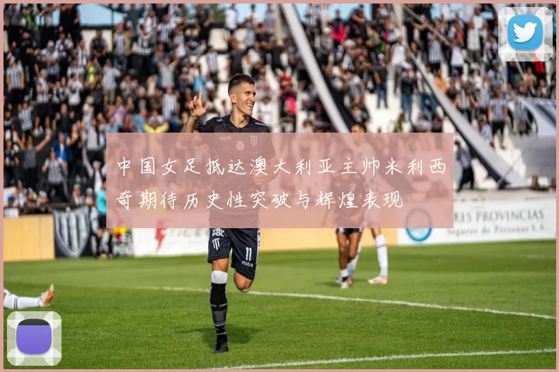 中国女足抵达澳大利亚主帅米利西奇期待历史性突破与辉煌表现