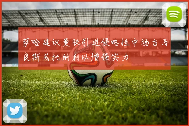 萨哈建议曼联引进侵略性中场吉马良斯或托纳利以增强实力