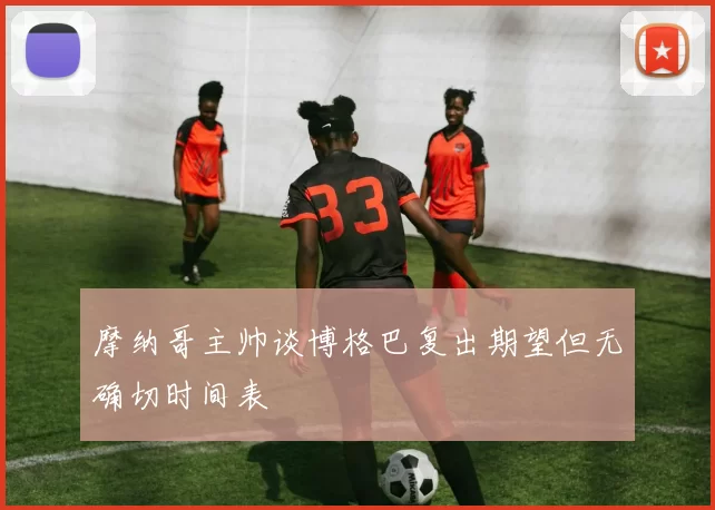 摩纳哥主帅谈博格巴复出期望但无确切时间表