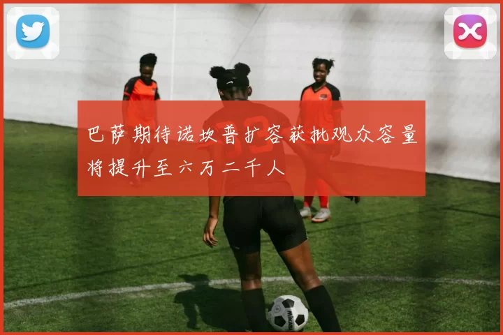 巴萨期待诺坎普扩容获批观众容量将提升至六万二千人