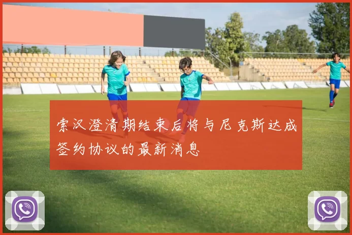 索汉澄清期结束后将与尼克斯达成签约协议的最新消息