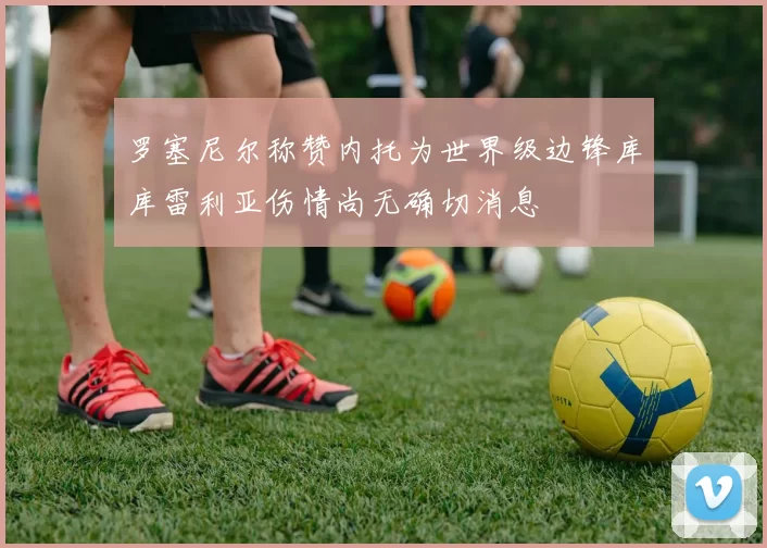 罗塞尼尔称赞内托为世界级边锋库库雷利亚伤情尚无确切消息
