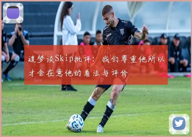 追梦谈Skip批评：我们尊重他所以才会在意他的看法与评价