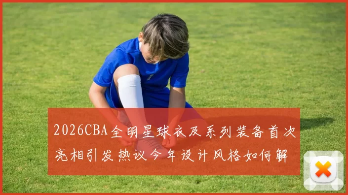 2026CBA全明星球衣及系列装备首次亮相引发热议今年设计风格如何解析