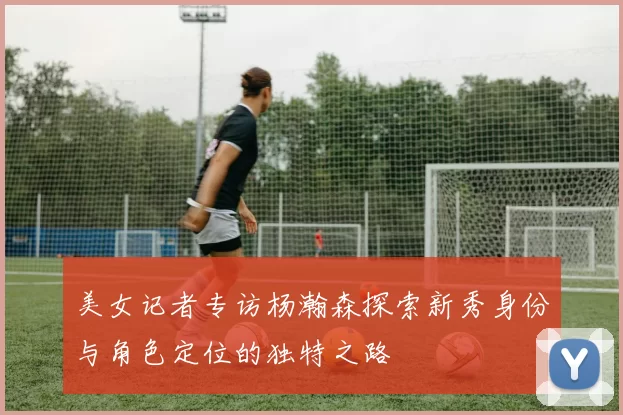 美女记者专访杨瀚森探索新秀身份与角色定位的独特之路