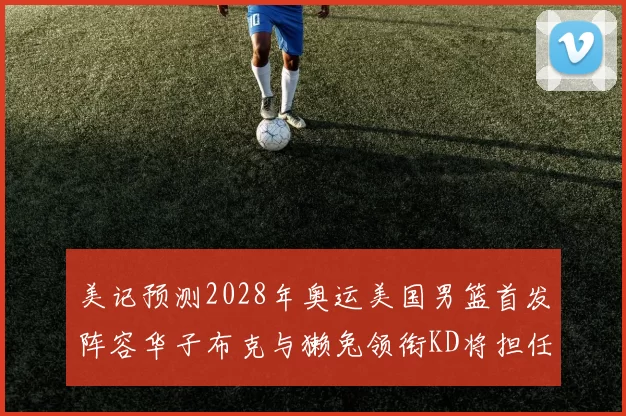 美记预测2028年奥运美国男篮首发阵容华子布克与獭兔领衔KD将担任替补