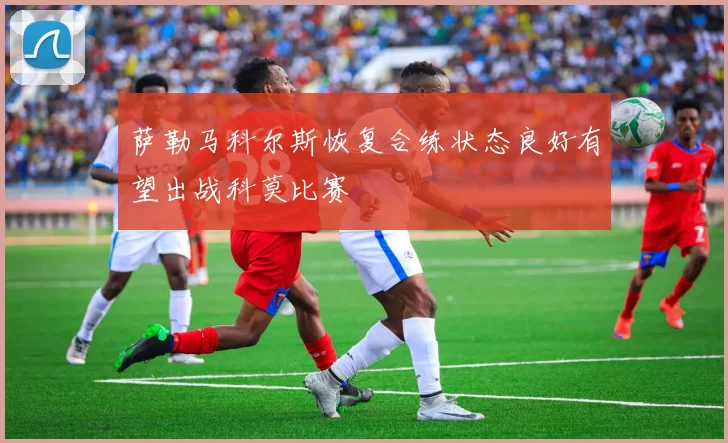 萨勒马科尔斯恢复合练状态良好有望出战科莫比赛