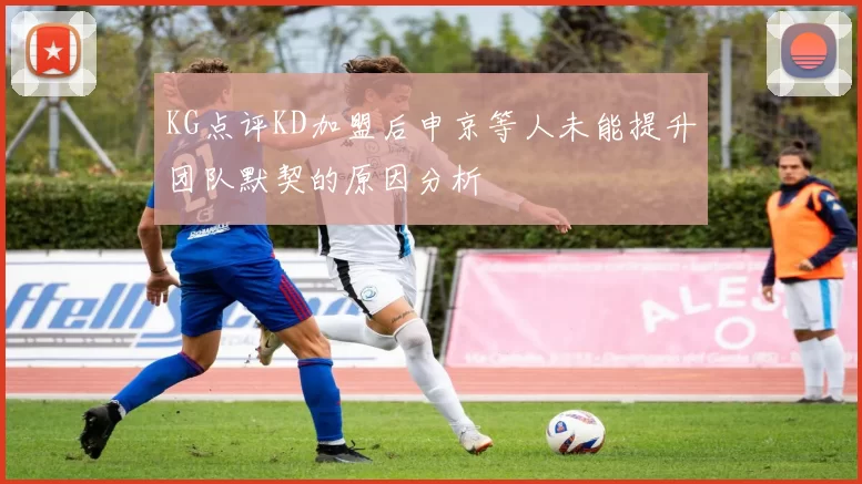 KG点评KD加盟后申京等人未能提升团队默契的原因分析