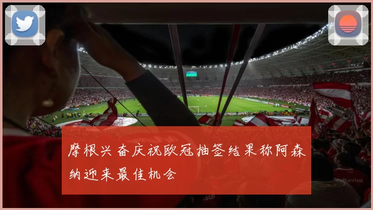 摩根兴奋庆祝欧冠抽签结果称阿森纳迎来最佳机会