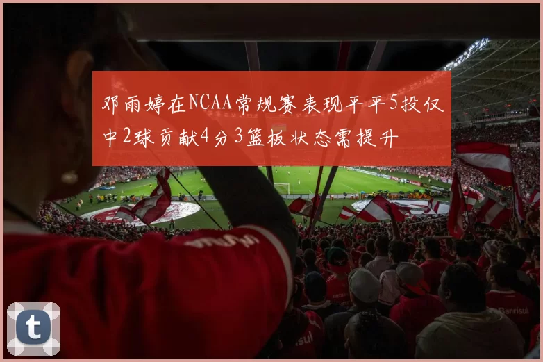 邓雨婷在NCAA常规赛表现平平5投仅中2球贡献4分3篮板状态需提升