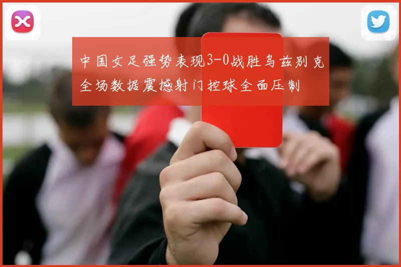 中国女足强势表现3-0战胜乌兹别克全场数据震撼射门控球全面压制