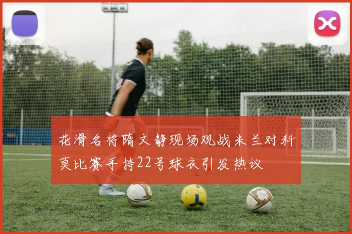 花滑名将隋文静现场观战米兰对科莫比赛手持22号球衣引发热议