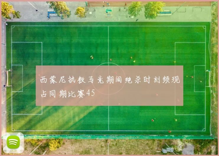 西蒙尼执教马竞期间绝杀时刻频现占同期比赛45