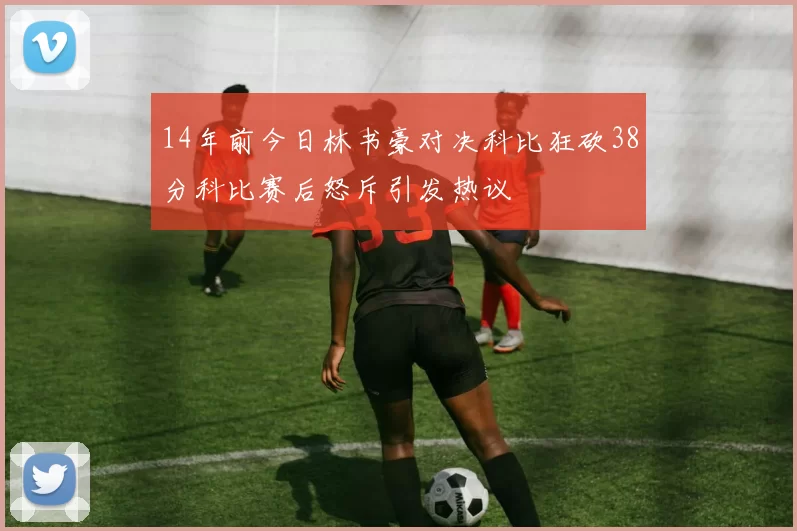 14年前今日林书豪对决科比狂砍38分科比赛后怒斥引发热议