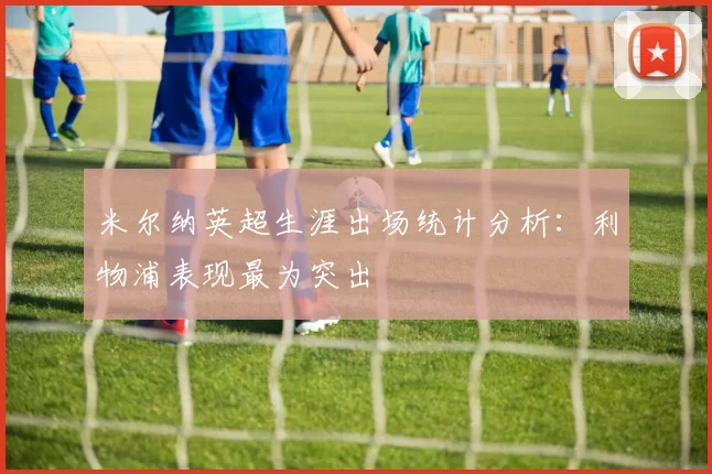 米尔纳英超生涯出场统计分析：利物浦表现最为突出