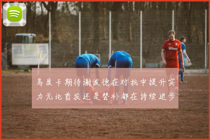 乌度卡期待谢泼德在对抗中提升实力无论首发还是替补都在持续进步