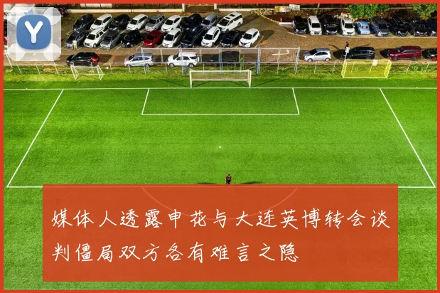 媒体人透露申花与大连英博转会谈判僵局双方各有难言之隐