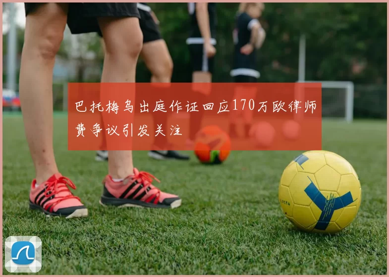 巴托梅乌出庭作证回应170万欧律师费争议引发关注