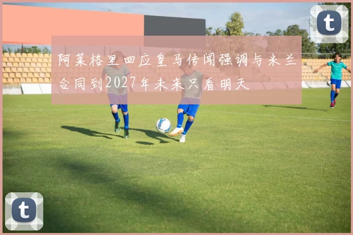 阿莱格里回应皇马传闻强调与米兰合同到2027年未来只看明天