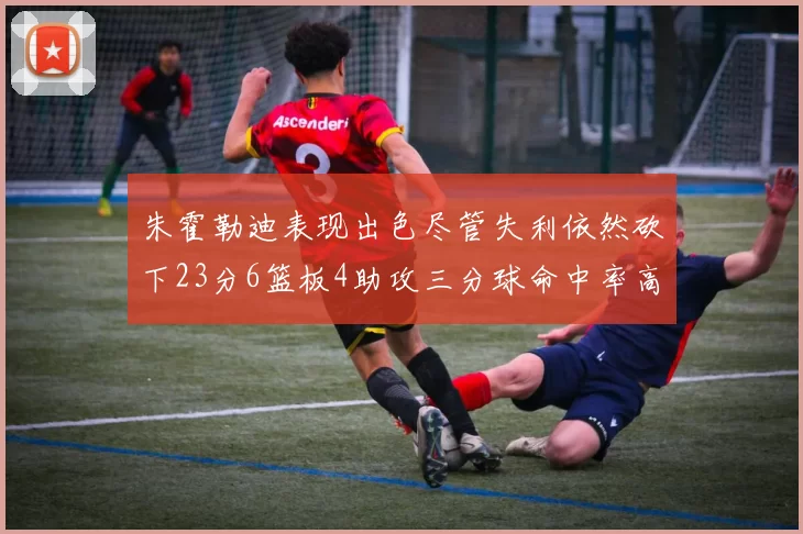 朱霍勒迪表现出色尽管失利依然砍下23分6篮板4助攻三分球命中率高达50