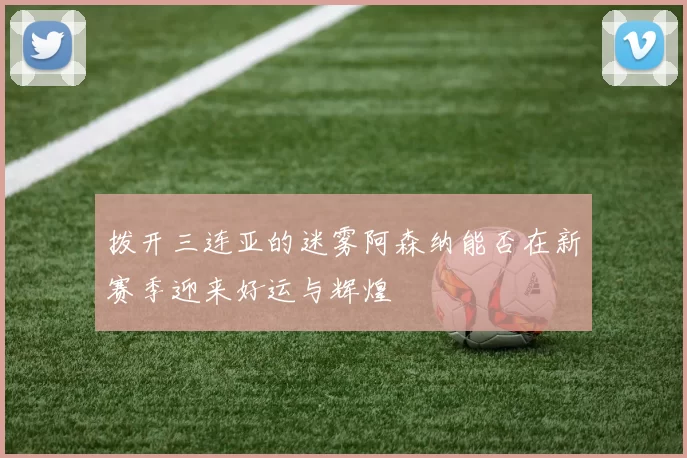 拨开三连亚的迷雾阿森纳能否在新赛季迎来好运与辉煌