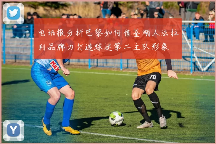 电讯报分析巴黎如何借鉴湖人法拉利品牌力打造球迷第二主队形象