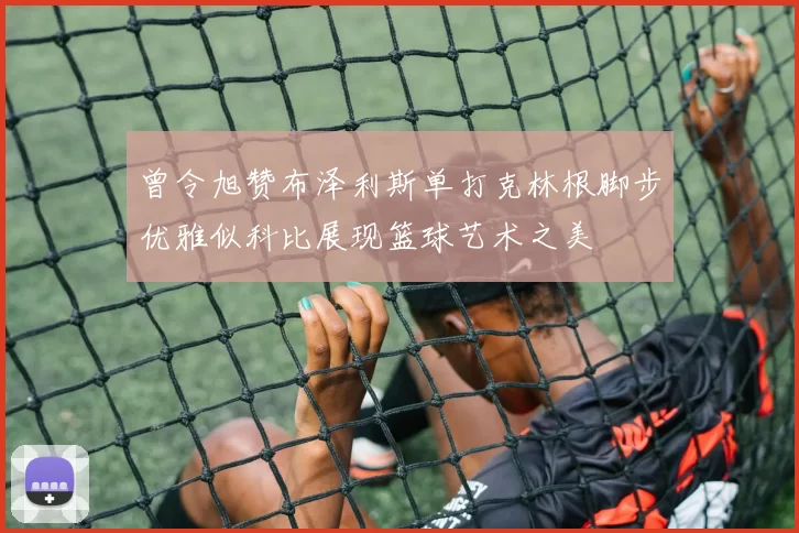 曾令旭赞布泽利斯单打克林根脚步优雅似科比展现篮球艺术之美