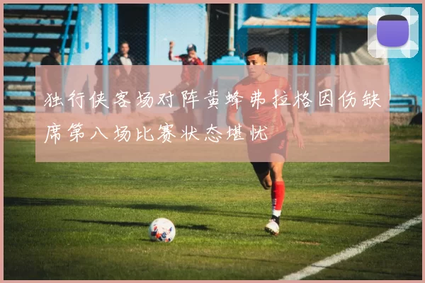 独行侠客场对阵黄蜂弗拉格因伤缺席第八场比赛状态堪忧